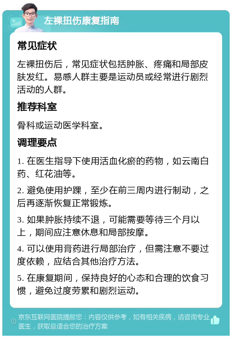 左裸扭伤康复指南 常见症状 左裸扭伤后，常见症状包括肿胀、疼痛和局部皮肤发红。易感人群主要是运动员或经常进行剧烈活动的人群。 推荐科室 骨科或运动医学科室。 调理要点 1. 在医生指导下使用活血化瘀的药物，如云南白药、红花油等。 2. 避免使用护踝，至少在前三周内进行制动，之后再逐渐恢复正常锻炼。 3. 如果肿胀持续不退，可能需要等待三个月以上，期间应注意休息和局部按摩。 4. 可以使用膏药进行局部治疗，但需注意不要过度依赖，应结合其他治疗方法。 5. 在康复期间，保持良好的心态和合理的饮食习惯，避免过度劳累和剧烈运动。