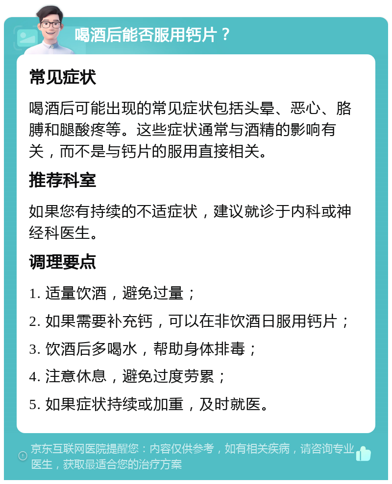 喝酒后能否服用钙片？ 常见症状 喝酒后可能出现的常见症状包括头晕、恶心、胳膊和腿酸疼等。这些症状通常与酒精的影响有关，而不是与钙片的服用直接相关。 推荐科室 如果您有持续的不适症状，建议就诊于内科或神经科医生。 调理要点 1. 适量饮酒，避免过量； 2. 如果需要补充钙，可以在非饮酒日服用钙片； 3. 饮酒后多喝水，帮助身体排毒； 4. 注意休息，避免过度劳累； 5. 如果症状持续或加重，及时就医。