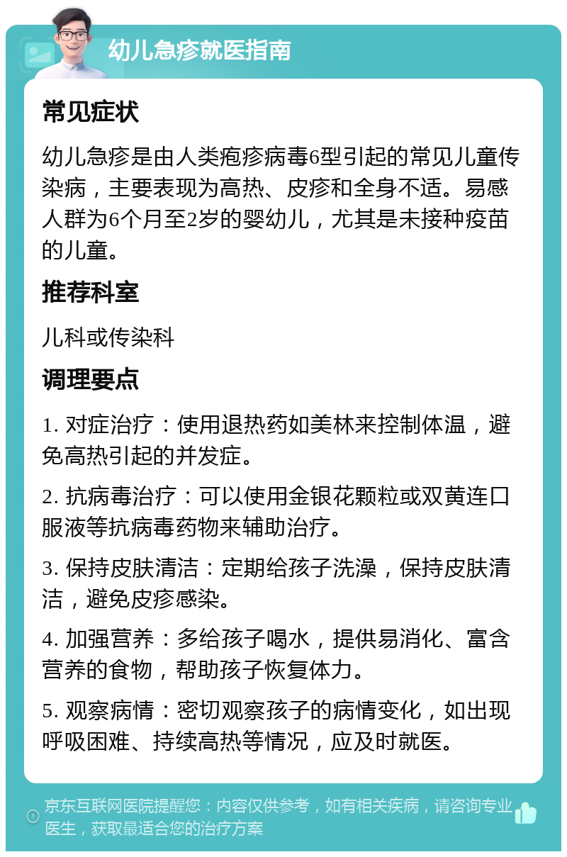 幼儿急疹就医指南 常见症状 幼儿急疹是由人类疱疹病毒6型引起的常见儿童传染病，主要表现为高热、皮疹和全身不适。易感人群为6个月至2岁的婴幼儿，尤其是未接种疫苗的儿童。 推荐科室 儿科或传染科 调理要点 1. 对症治疗：使用退热药如美林来控制体温，避免高热引起的并发症。 2. 抗病毒治疗：可以使用金银花颗粒或双黄连口服液等抗病毒药物来辅助治疗。 3. 保持皮肤清洁：定期给孩子洗澡，保持皮肤清洁，避免皮疹感染。 4. 加强营养：多给孩子喝水，提供易消化、富含营养的食物，帮助孩子恢复体力。 5. 观察病情：密切观察孩子的病情变化，如出现呼吸困难、持续高热等情况，应及时就医。