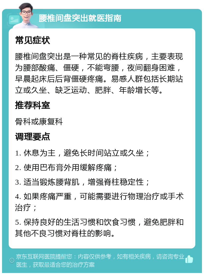 腰椎间盘突出就医指南 常见症状 腰椎间盘突出是一种常见的脊柱疾病，主要表现为腰部酸痛、僵硬，不能弯腰，夜间翻身困难，早晨起床后后背僵硬疼痛。易感人群包括长期站立或久坐、缺乏运动、肥胖、年龄增长等。 推荐科室 骨科或康复科 调理要点 1. 休息为主，避免长时间站立或久坐； 2. 使用巴布膏外用缓解疼痛； 3. 适当锻炼腰背肌，增强脊柱稳定性； 4. 如果疼痛严重，可能需要进行物理治疗或手术治疗； 5. 保持良好的生活习惯和饮食习惯，避免肥胖和其他不良习惯对脊柱的影响。