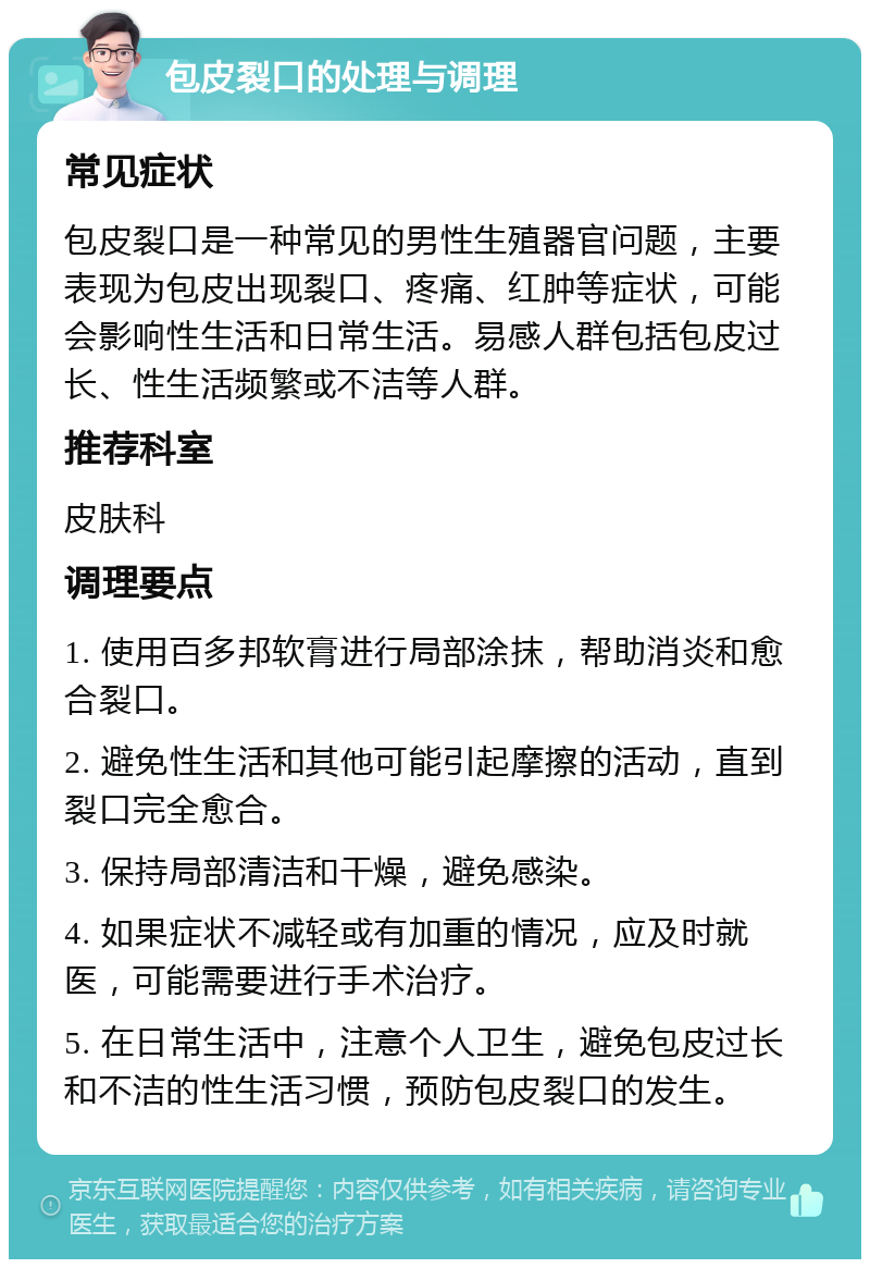 包皮裂口的处理与调理 常见症状 包皮裂口是一种常见的男性生殖器官问题，主要表现为包皮出现裂口、疼痛、红肿等症状，可能会影响性生活和日常生活。易感人群包括包皮过长、性生活频繁或不洁等人群。 推荐科室 皮肤科 调理要点 1. 使用百多邦软膏进行局部涂抹，帮助消炎和愈合裂口。 2. 避免性生活和其他可能引起摩擦的活动，直到裂口完全愈合。 3. 保持局部清洁和干燥，避免感染。 4. 如果症状不减轻或有加重的情况，应及时就医，可能需要进行手术治疗。 5. 在日常生活中，注意个人卫生，避免包皮过长和不洁的性生活习惯，预防包皮裂口的发生。