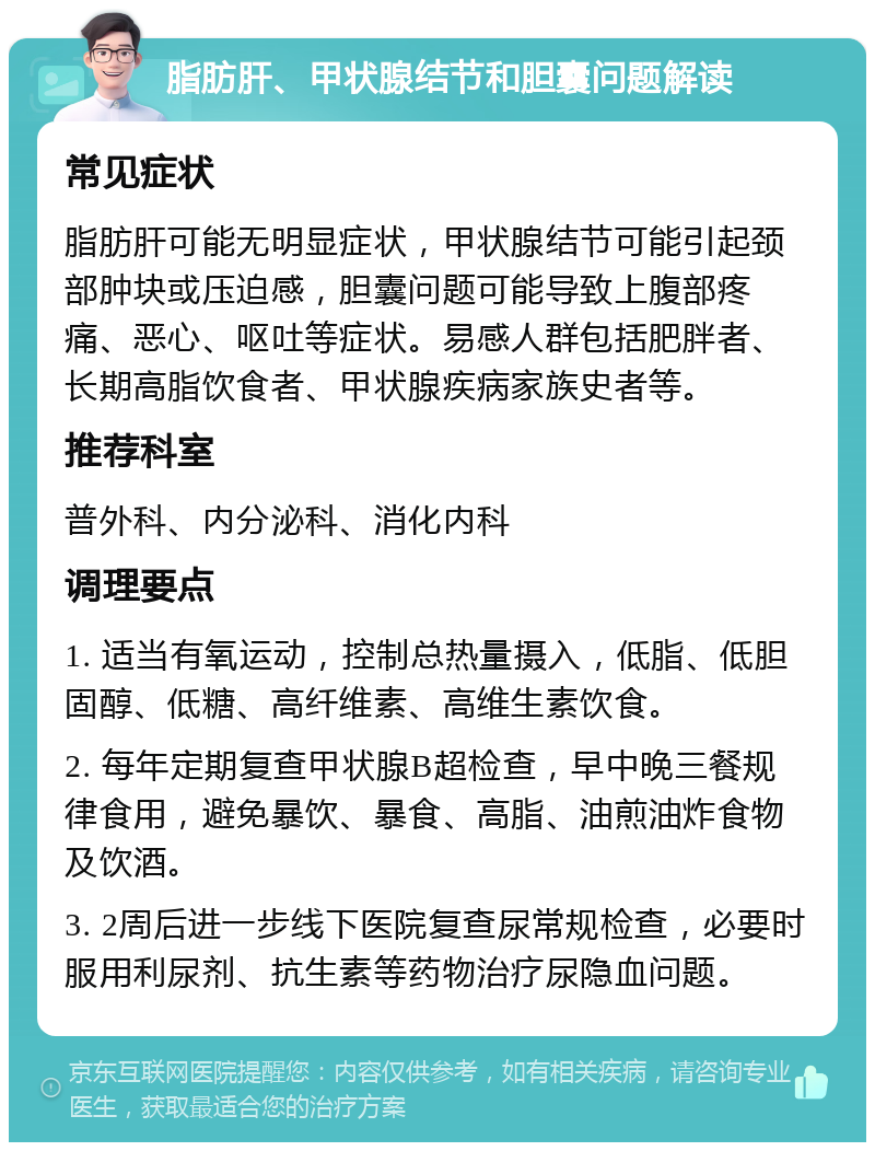 脂肪肝、甲状腺结节和胆囊问题解读 常见症状 脂肪肝可能无明显症状，甲状腺结节可能引起颈部肿块或压迫感，胆囊问题可能导致上腹部疼痛、恶心、呕吐等症状。易感人群包括肥胖者、长期高脂饮食者、甲状腺疾病家族史者等。 推荐科室 普外科、内分泌科、消化内科 调理要点 1. 适当有氧运动，控制总热量摄入，低脂、低胆固醇、低糖、高纤维素、高维生素饮食。 2. 每年定期复查甲状腺B超检查，早中晚三餐规律食用，避免暴饮、暴食、高脂、油煎油炸食物及饮酒。 3. 2周后进一步线下医院复查尿常规检查，必要时服用利尿剂、抗生素等药物治疗尿隐血问题。