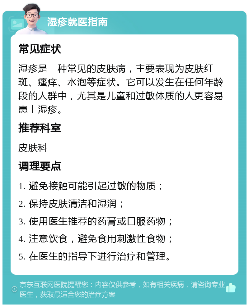 湿疹就医指南 常见症状 湿疹是一种常见的皮肤病，主要表现为皮肤红斑、瘙痒、水泡等症状。它可以发生在任何年龄段的人群中，尤其是儿童和过敏体质的人更容易患上湿疹。 推荐科室 皮肤科 调理要点 1. 避免接触可能引起过敏的物质； 2. 保持皮肤清洁和湿润； 3. 使用医生推荐的药膏或口服药物； 4. 注意饮食，避免食用刺激性食物； 5. 在医生的指导下进行治疗和管理。