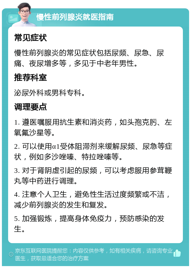 慢性前列腺炎就医指南 常见症状 慢性前列腺炎的常见症状包括尿频、尿急、尿痛、夜尿增多等，多见于中老年男性。 推荐科室 泌尿外科或男科专科。 调理要点 1. 遵医嘱服用抗生素和消炎药，如头孢克肟、左氧氟沙星等。 2. 可以使用α1受体阻滞剂来缓解尿频、尿急等症状，例如多沙唑嗪、特拉唑嗪等。 3. 对于肾阴虚引起的尿频，可以考虑服用参茸鞭丸等中药进行调理。 4. 注意个人卫生，避免性生活过度频繁或不洁，减少前列腺炎的发生和复发。 5. 加强锻炼，提高身体免疫力，预防感染的发生。