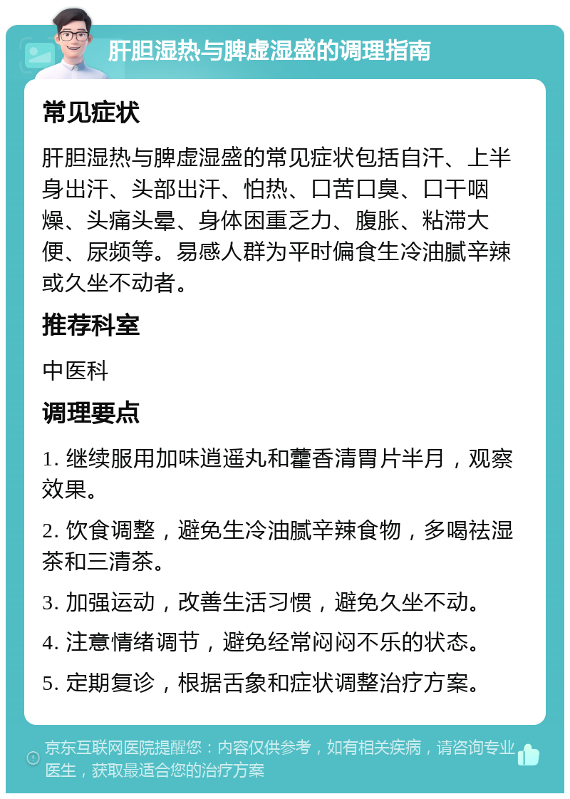 肝胆湿热与脾虚湿盛的调理指南 常见症状 肝胆湿热与脾虚湿盛的常见症状包括自汗、上半身出汗、头部出汗、怕热、口苦口臭、口干咽燥、头痛头晕、身体困重乏力、腹胀、粘滞大便、尿频等。易感人群为平时偏食生冷油腻辛辣或久坐不动者。 推荐科室 中医科 调理要点 1. 继续服用加味逍遥丸和藿香清胃片半月，观察效果。 2. 饮食调整，避免生冷油腻辛辣食物，多喝祛湿茶和三清茶。 3. 加强运动，改善生活习惯，避免久坐不动。 4. 注意情绪调节，避免经常闷闷不乐的状态。 5. 定期复诊，根据舌象和症状调整治疗方案。