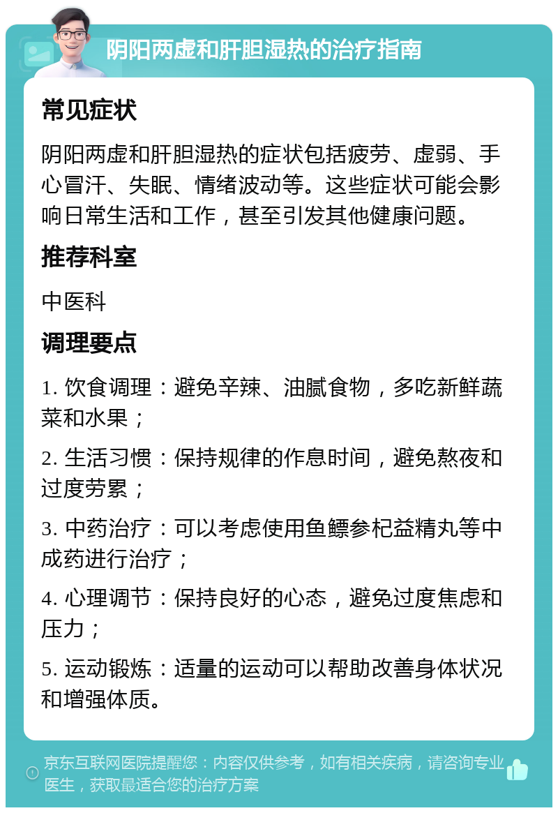 阴阳两虚和肝胆湿热的治疗指南 常见症状 阴阳两虚和肝胆湿热的症状包括疲劳、虚弱、手心冒汗、失眠、情绪波动等。这些症状可能会影响日常生活和工作，甚至引发其他健康问题。 推荐科室 中医科 调理要点 1. 饮食调理：避免辛辣、油腻食物，多吃新鲜蔬菜和水果； 2. 生活习惯：保持规律的作息时间，避免熬夜和过度劳累； 3. 中药治疗：可以考虑使用鱼鳔参杞益精丸等中成药进行治疗； 4. 心理调节：保持良好的心态，避免过度焦虑和压力； 5. 运动锻炼：适量的运动可以帮助改善身体状况和增强体质。