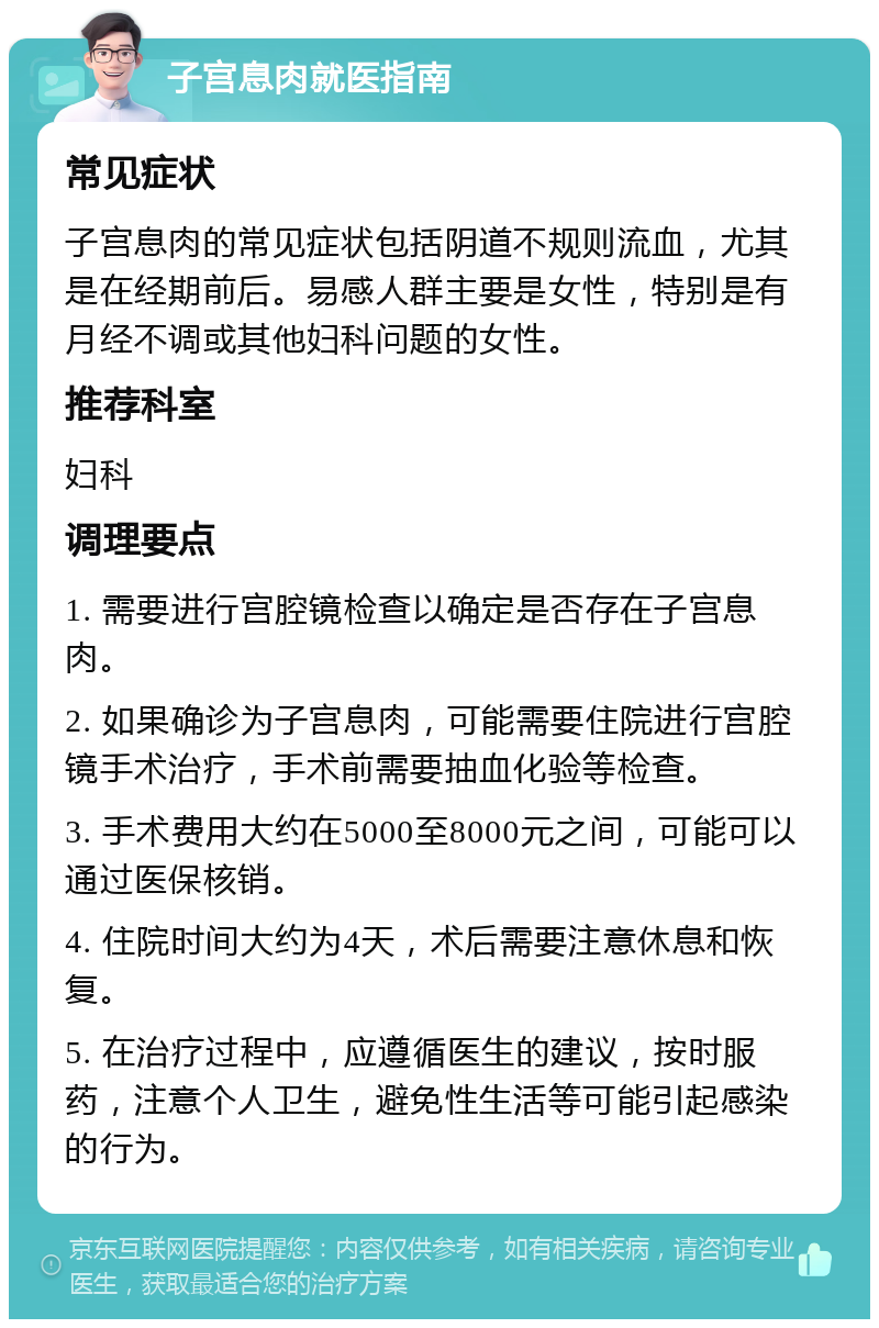 子宫息肉就医指南 常见症状 子宫息肉的常见症状包括阴道不规则流血，尤其是在经期前后。易感人群主要是女性，特别是有月经不调或其他妇科问题的女性。 推荐科室 妇科 调理要点 1. 需要进行宫腔镜检查以确定是否存在子宫息肉。 2. 如果确诊为子宫息肉，可能需要住院进行宫腔镜手术治疗，手术前需要抽血化验等检查。 3. 手术费用大约在5000至8000元之间，可能可以通过医保核销。 4. 住院时间大约为4天，术后需要注意休息和恢复。 5. 在治疗过程中，应遵循医生的建议，按时服药，注意个人卫生，避免性生活等可能引起感染的行为。