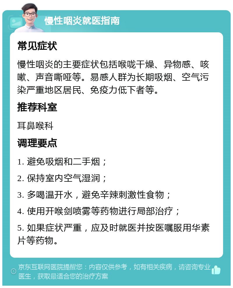 慢性咽炎就医指南 常见症状 慢性咽炎的主要症状包括喉咙干燥、异物感、咳嗽、声音嘶哑等。易感人群为长期吸烟、空气污染严重地区居民、免疫力低下者等。 推荐科室 耳鼻喉科 调理要点 1. 避免吸烟和二手烟； 2. 保持室内空气湿润； 3. 多喝温开水，避免辛辣刺激性食物； 4. 使用开喉剑喷雾等药物进行局部治疗； 5. 如果症状严重，应及时就医并按医嘱服用华素片等药物。