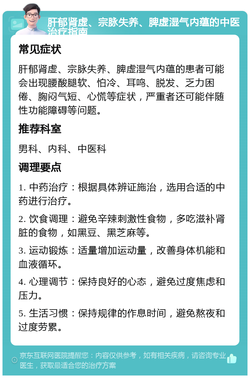 肝郁肾虚、宗脉失养、脾虚湿气内蕴的中医治疗指南 常见症状 肝郁肾虚、宗脉失养、脾虚湿气内蕴的患者可能会出现腰酸腿软、怕冷、耳鸣、脱发、乏力困倦、胸闷气短、心慌等症状，严重者还可能伴随性功能障碍等问题。 推荐科室 男科、内科、中医科 调理要点 1. 中药治疗：根据具体辨证施治，选用合适的中药进行治疗。 2. 饮食调理：避免辛辣刺激性食物，多吃滋补肾脏的食物，如黑豆、黑芝麻等。 3. 运动锻炼：适量增加运动量，改善身体机能和血液循环。 4. 心理调节：保持良好的心态，避免过度焦虑和压力。 5. 生活习惯：保持规律的作息时间，避免熬夜和过度劳累。