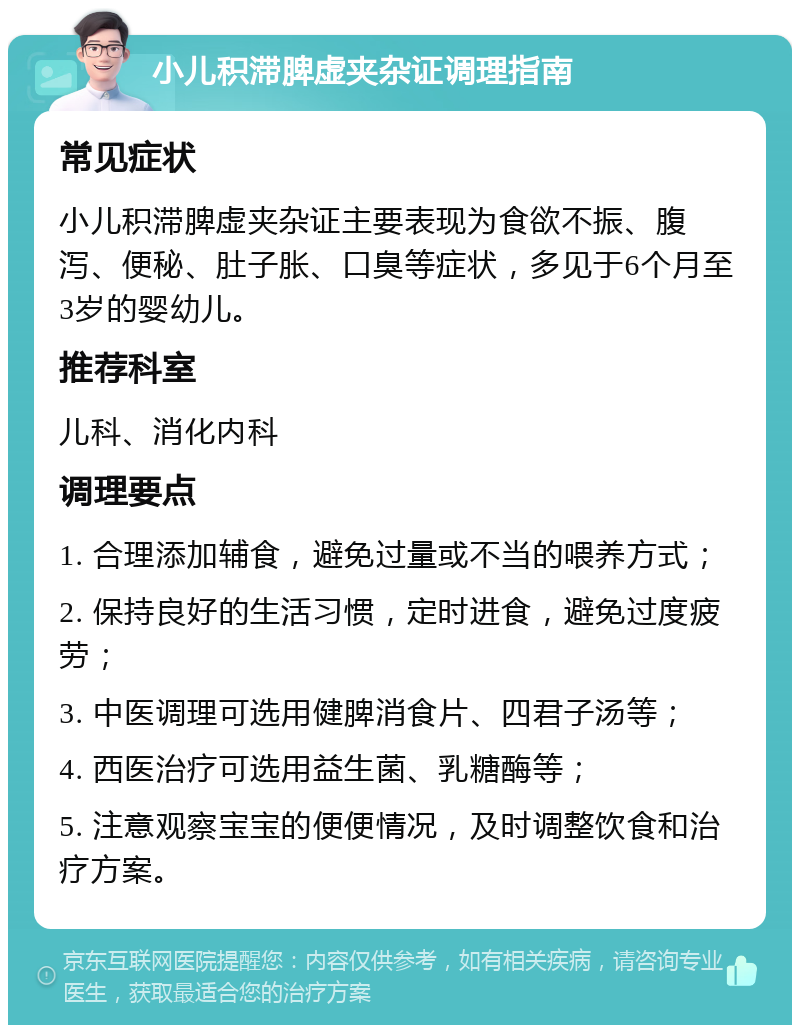 小儿积滞脾虚夹杂证调理指南 常见症状 小儿积滞脾虚夹杂证主要表现为食欲不振、腹泻、便秘、肚子胀、口臭等症状，多见于6个月至3岁的婴幼儿。 推荐科室 儿科、消化内科 调理要点 1. 合理添加辅食，避免过量或不当的喂养方式； 2. 保持良好的生活习惯，定时进食，避免过度疲劳； 3. 中医调理可选用健脾消食片、四君子汤等； 4. 西医治疗可选用益生菌、乳糖酶等； 5. 注意观察宝宝的便便情况，及时调整饮食和治疗方案。