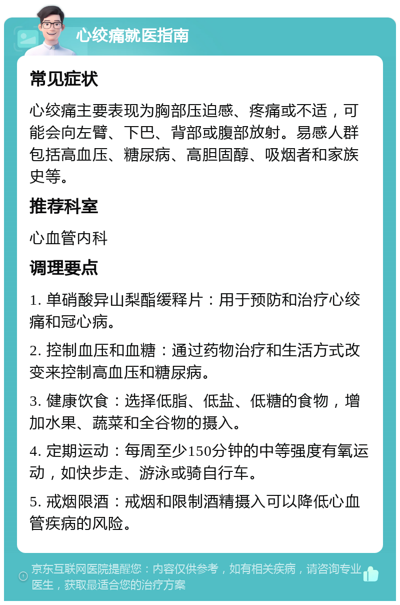 心绞痛就医指南 常见症状 心绞痛主要表现为胸部压迫感、疼痛或不适，可能会向左臂、下巴、背部或腹部放射。易感人群包括高血压、糖尿病、高胆固醇、吸烟者和家族史等。 推荐科室 心血管内科 调理要点 1. 单硝酸异山梨酯缓释片：用于预防和治疗心绞痛和冠心病。 2. 控制血压和血糖：通过药物治疗和生活方式改变来控制高血压和糖尿病。 3. 健康饮食：选择低脂、低盐、低糖的食物，增加水果、蔬菜和全谷物的摄入。 4. 定期运动：每周至少150分钟的中等强度有氧运动，如快步走、游泳或骑自行车。 5. 戒烟限酒：戒烟和限制酒精摄入可以降低心血管疾病的风险。