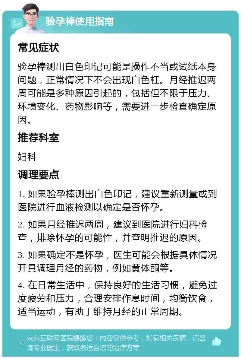 验孕棒使用指南 常见症状 验孕棒测出白色印记可能是操作不当或试纸本身问题，正常情况下不会出现白色杠。月经推迟两周可能是多种原因引起的，包括但不限于压力、环境变化、药物影响等，需要进一步检查确定原因。 推荐科室 妇科 调理要点 1. 如果验孕棒测出白色印记，建议重新测量或到医院进行血液检测以确定是否怀孕。 2. 如果月经推迟两周，建议到医院进行妇科检查，排除怀孕的可能性，并查明推迟的原因。 3. 如果确定不是怀孕，医生可能会根据具体情况开具调理月经的药物，例如黄体酮等。 4. 在日常生活中，保持良好的生活习惯，避免过度疲劳和压力，合理安排作息时间，均衡饮食，适当运动，有助于维持月经的正常周期。