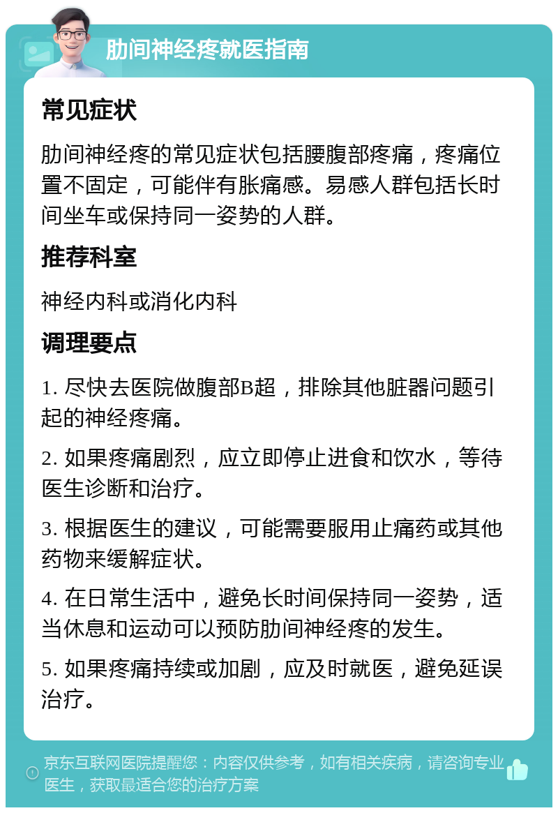 肋间神经疼就医指南 常见症状 肋间神经疼的常见症状包括腰腹部疼痛，疼痛位置不固定，可能伴有胀痛感。易感人群包括长时间坐车或保持同一姿势的人群。 推荐科室 神经内科或消化内科 调理要点 1. 尽快去医院做腹部B超，排除其他脏器问题引起的神经疼痛。 2. 如果疼痛剧烈，应立即停止进食和饮水，等待医生诊断和治疗。 3. 根据医生的建议，可能需要服用止痛药或其他药物来缓解症状。 4. 在日常生活中，避免长时间保持同一姿势，适当休息和运动可以预防肋间神经疼的发生。 5. 如果疼痛持续或加剧，应及时就医，避免延误治疗。