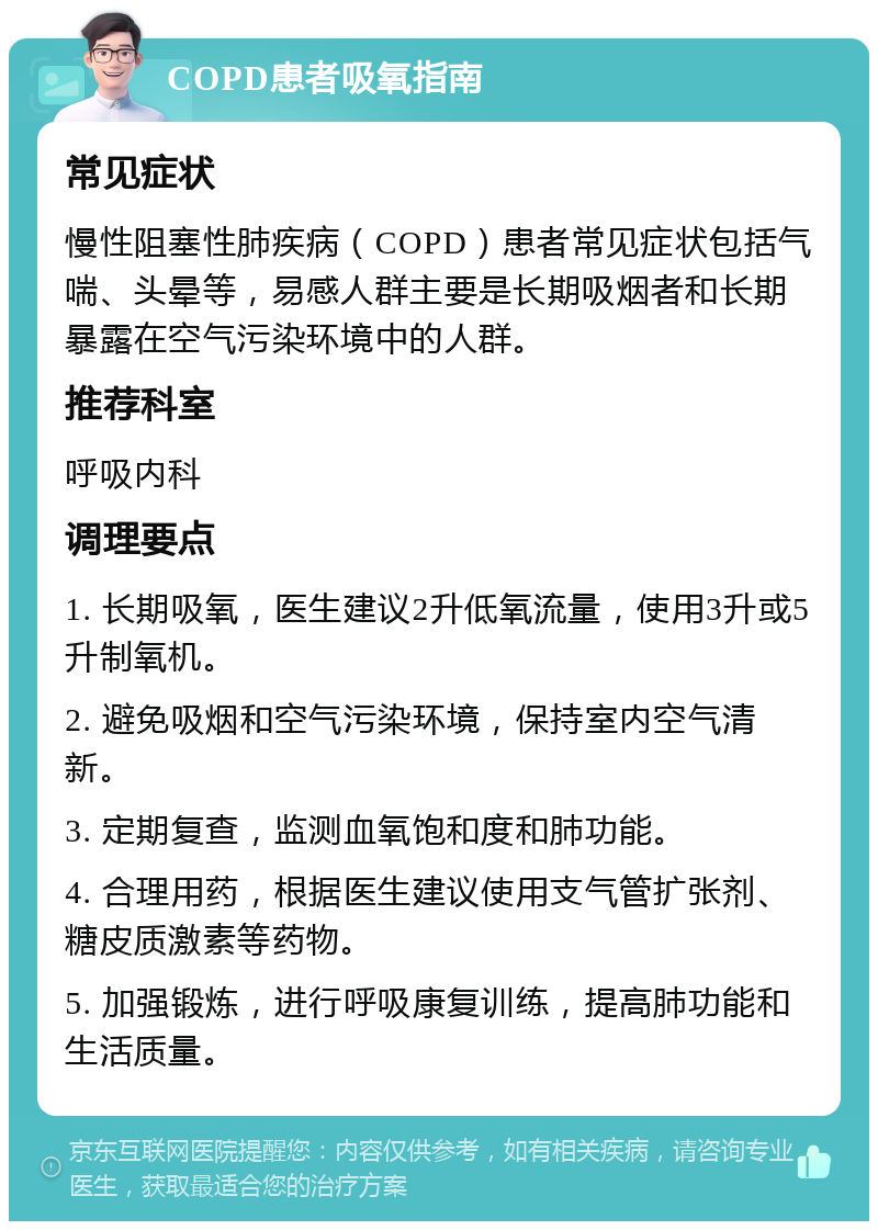 COPD患者吸氧指南 常见症状 慢性阻塞性肺疾病（COPD）患者常见症状包括气喘、头晕等，易感人群主要是长期吸烟者和长期暴露在空气污染环境中的人群。 推荐科室 呼吸内科 调理要点 1. 长期吸氧，医生建议2升低氧流量，使用3升或5升制氧机。 2. 避免吸烟和空气污染环境，保持室内空气清新。 3. 定期复查，监测血氧饱和度和肺功能。 4. 合理用药，根据医生建议使用支气管扩张剂、糖皮质激素等药物。 5. 加强锻炼，进行呼吸康复训练，提高肺功能和生活质量。