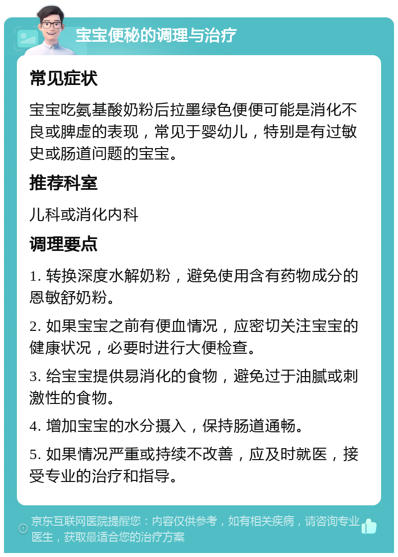 宝宝便秘的调理与治疗 常见症状 宝宝吃氨基酸奶粉后拉墨绿色便便可能是消化不良或脾虚的表现，常见于婴幼儿，特别是有过敏史或肠道问题的宝宝。 推荐科室 儿科或消化内科 调理要点 1. 转换深度水解奶粉，避免使用含有药物成分的恩敏舒奶粉。 2. 如果宝宝之前有便血情况，应密切关注宝宝的健康状况，必要时进行大便检查。 3. 给宝宝提供易消化的食物，避免过于油腻或刺激性的食物。 4. 增加宝宝的水分摄入，保持肠道通畅。 5. 如果情况严重或持续不改善，应及时就医，接受专业的治疗和指导。