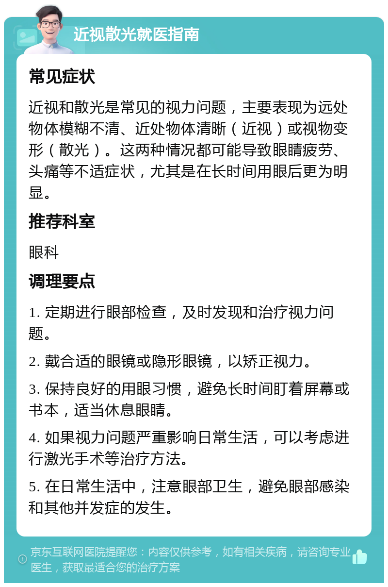 近视散光就医指南 常见症状 近视和散光是常见的视力问题，主要表现为远处物体模糊不清、近处物体清晰（近视）或视物变形（散光）。这两种情况都可能导致眼睛疲劳、头痛等不适症状，尤其是在长时间用眼后更为明显。 推荐科室 眼科 调理要点 1. 定期进行眼部检查，及时发现和治疗视力问题。 2. 戴合适的眼镜或隐形眼镜，以矫正视力。 3. 保持良好的用眼习惯，避免长时间盯着屏幕或书本，适当休息眼睛。 4. 如果视力问题严重影响日常生活，可以考虑进行激光手术等治疗方法。 5. 在日常生活中，注意眼部卫生，避免眼部感染和其他并发症的发生。