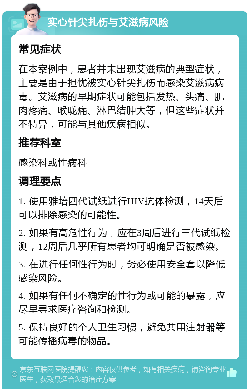 实心针尖扎伤与艾滋病风险 常见症状 在本案例中，患者并未出现艾滋病的典型症状，主要是由于担忧被实心针尖扎伤而感染艾滋病病毒。艾滋病的早期症状可能包括发热、头痛、肌肉疼痛、喉咙痛、淋巴结肿大等，但这些症状并不特异，可能与其他疾病相似。 推荐科室 感染科或性病科 调理要点 1. 使用雅培四代试纸进行HIV抗体检测，14天后可以排除感染的可能性。 2. 如果有高危性行为，应在3周后进行三代试纸检测，12周后几乎所有患者均可明确是否被感染。 3. 在进行任何性行为时，务必使用安全套以降低感染风险。 4. 如果有任何不确定的性行为或可能的暴露，应尽早寻求医疗咨询和检测。 5. 保持良好的个人卫生习惯，避免共用注射器等可能传播病毒的物品。