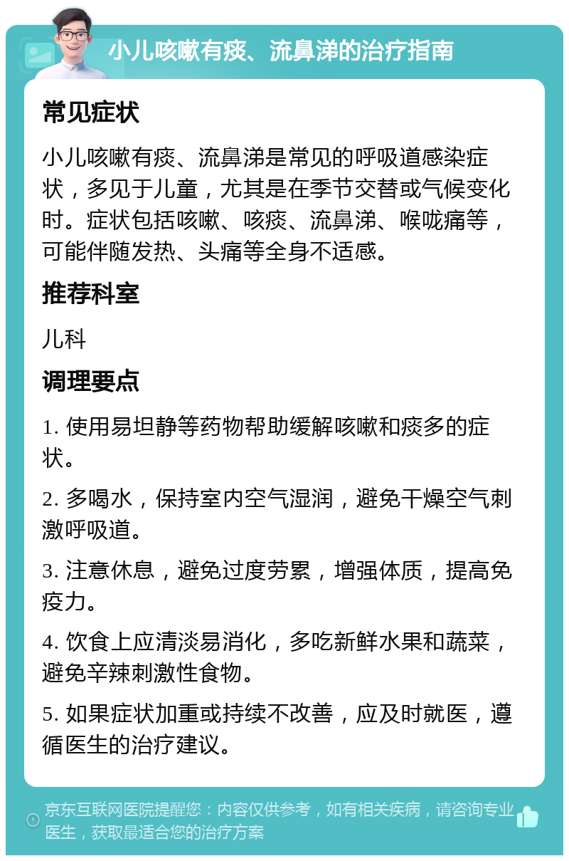 小儿咳嗽有痰、流鼻涕的治疗指南 常见症状 小儿咳嗽有痰、流鼻涕是常见的呼吸道感染症状，多见于儿童，尤其是在季节交替或气候变化时。症状包括咳嗽、咳痰、流鼻涕、喉咙痛等，可能伴随发热、头痛等全身不适感。 推荐科室 儿科 调理要点 1. 使用易坦静等药物帮助缓解咳嗽和痰多的症状。 2. 多喝水，保持室内空气湿润，避免干燥空气刺激呼吸道。 3. 注意休息，避免过度劳累，增强体质，提高免疫力。 4. 饮食上应清淡易消化，多吃新鲜水果和蔬菜，避免辛辣刺激性食物。 5. 如果症状加重或持续不改善，应及时就医，遵循医生的治疗建议。