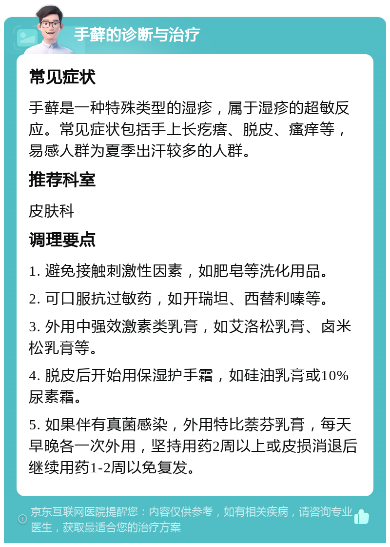 手藓的诊断与治疗 常见症状 手藓是一种特殊类型的湿疹，属于湿疹的超敏反应。常见症状包括手上长疙瘩、脱皮、瘙痒等，易感人群为夏季出汗较多的人群。 推荐科室 皮肤科 调理要点 1. 避免接触刺激性因素，如肥皂等洗化用品。 2. 可口服抗过敏药，如开瑞坦、西替利嗪等。 3. 外用中强效激素类乳膏，如艾洛松乳膏、卤米松乳膏等。 4. 脱皮后开始用保湿护手霜，如硅油乳膏或10%尿素霜。 5. 如果伴有真菌感染，外用特比萘芬乳膏，每天早晚各一次外用，坚持用药2周以上或皮损消退后继续用药1-2周以免复发。