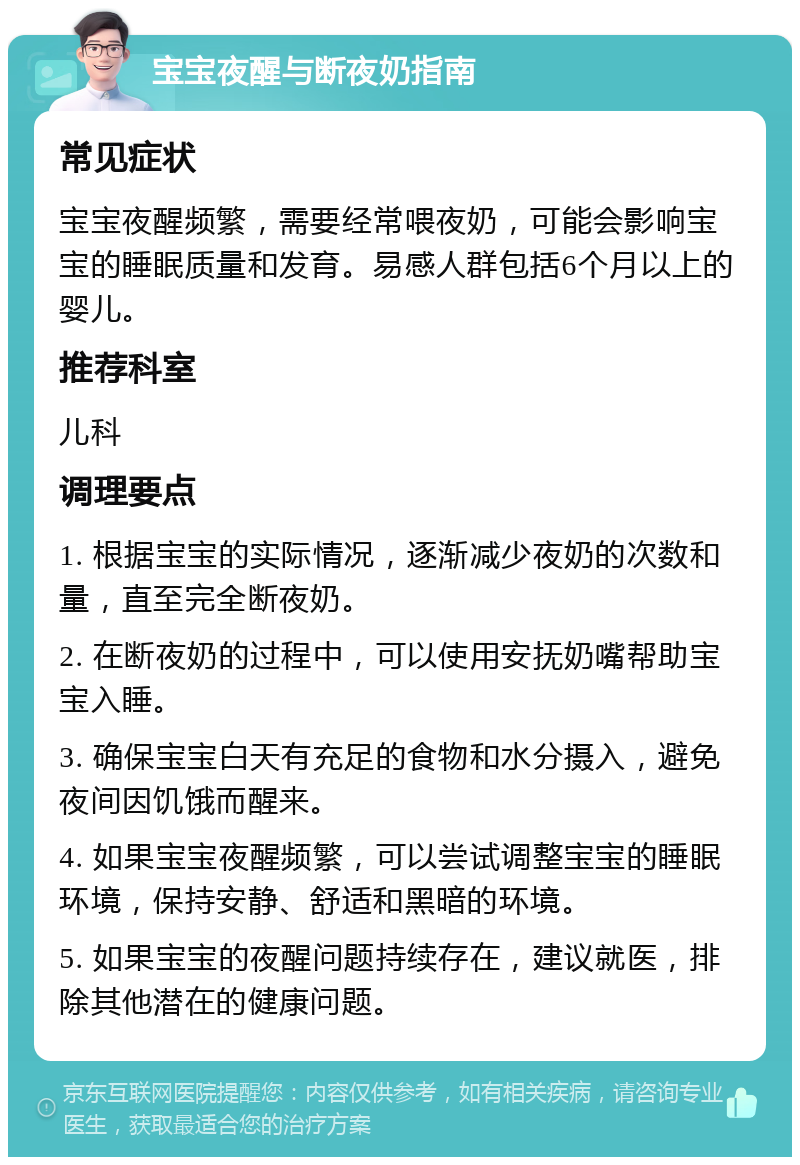 宝宝夜醒与断夜奶指南 常见症状 宝宝夜醒频繁，需要经常喂夜奶，可能会影响宝宝的睡眠质量和发育。易感人群包括6个月以上的婴儿。 推荐科室 儿科 调理要点 1. 根据宝宝的实际情况，逐渐减少夜奶的次数和量，直至完全断夜奶。 2. 在断夜奶的过程中，可以使用安抚奶嘴帮助宝宝入睡。 3. 确保宝宝白天有充足的食物和水分摄入，避免夜间因饥饿而醒来。 4. 如果宝宝夜醒频繁，可以尝试调整宝宝的睡眠环境，保持安静、舒适和黑暗的环境。 5. 如果宝宝的夜醒问题持续存在，建议就医，排除其他潜在的健康问题。