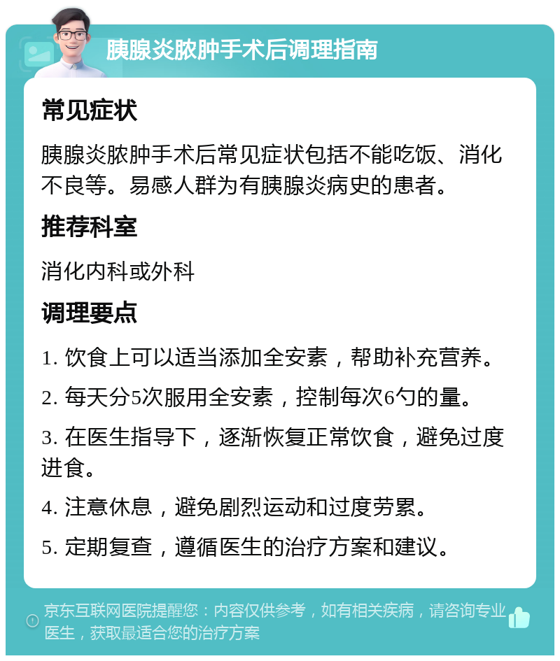 胰腺炎脓肿手术后调理指南 常见症状 胰腺炎脓肿手术后常见症状包括不能吃饭、消化不良等。易感人群为有胰腺炎病史的患者。 推荐科室 消化内科或外科 调理要点 1. 饮食上可以适当添加全安素，帮助补充营养。 2. 每天分5次服用全安素，控制每次6勺的量。 3. 在医生指导下，逐渐恢复正常饮食，避免过度进食。 4. 注意休息，避免剧烈运动和过度劳累。 5. 定期复查，遵循医生的治疗方案和建议。