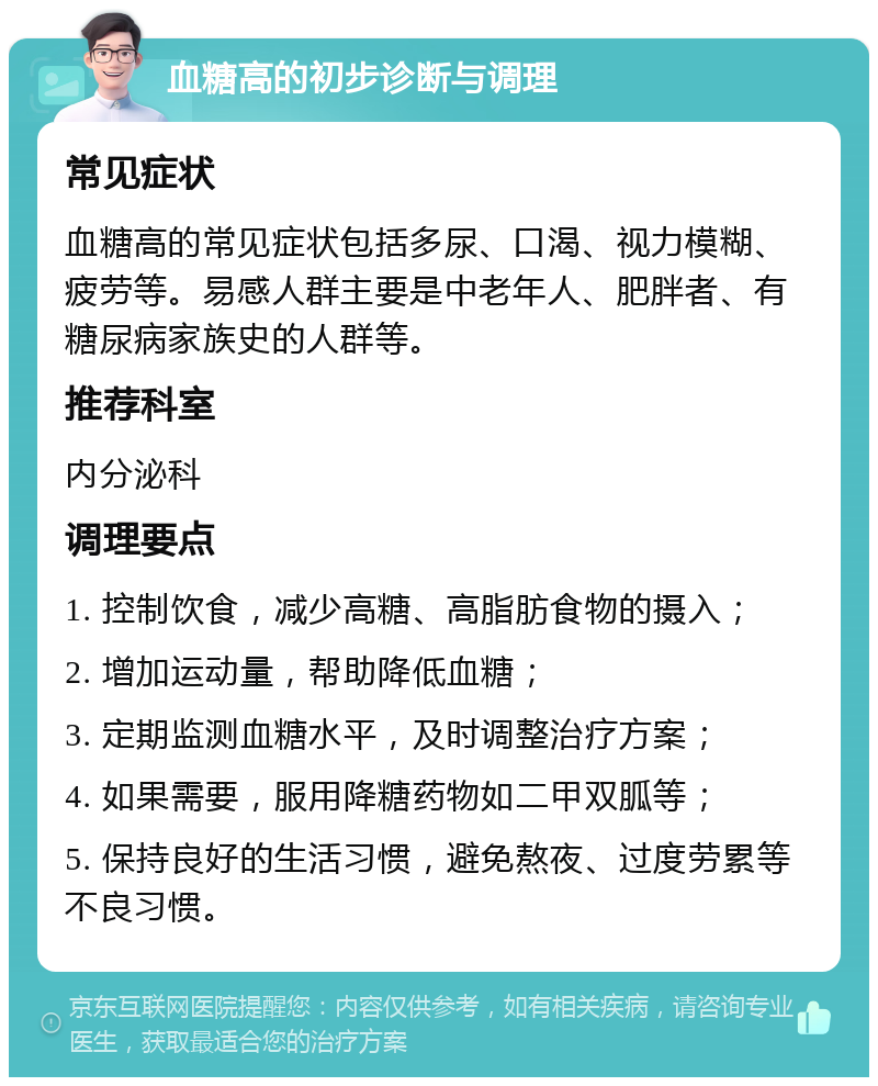 血糖高的初步诊断与调理 常见症状 血糖高的常见症状包括多尿、口渴、视力模糊、疲劳等。易感人群主要是中老年人、肥胖者、有糖尿病家族史的人群等。 推荐科室 内分泌科 调理要点 1. 控制饮食，减少高糖、高脂肪食物的摄入； 2. 增加运动量，帮助降低血糖； 3. 定期监测血糖水平，及时调整治疗方案； 4. 如果需要，服用降糖药物如二甲双胍等； 5. 保持良好的生活习惯，避免熬夜、过度劳累等不良习惯。