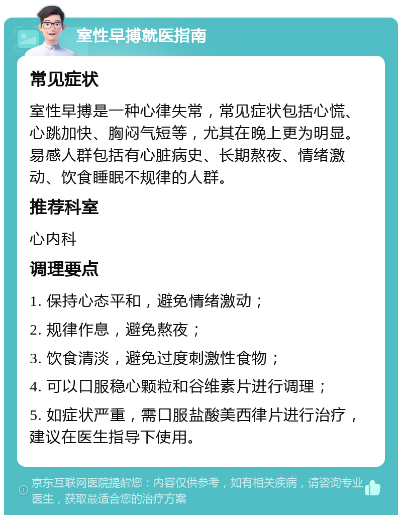 室性早搏就医指南 常见症状 室性早搏是一种心律失常，常见症状包括心慌、心跳加快、胸闷气短等，尤其在晚上更为明显。易感人群包括有心脏病史、长期熬夜、情绪激动、饮食睡眠不规律的人群。 推荐科室 心内科 调理要点 1. 保持心态平和，避免情绪激动； 2. 规律作息，避免熬夜； 3. 饮食清淡，避免过度刺激性食物； 4. 可以口服稳心颗粒和谷维素片进行调理； 5. 如症状严重，需口服盐酸美西律片进行治疗，建议在医生指导下使用。