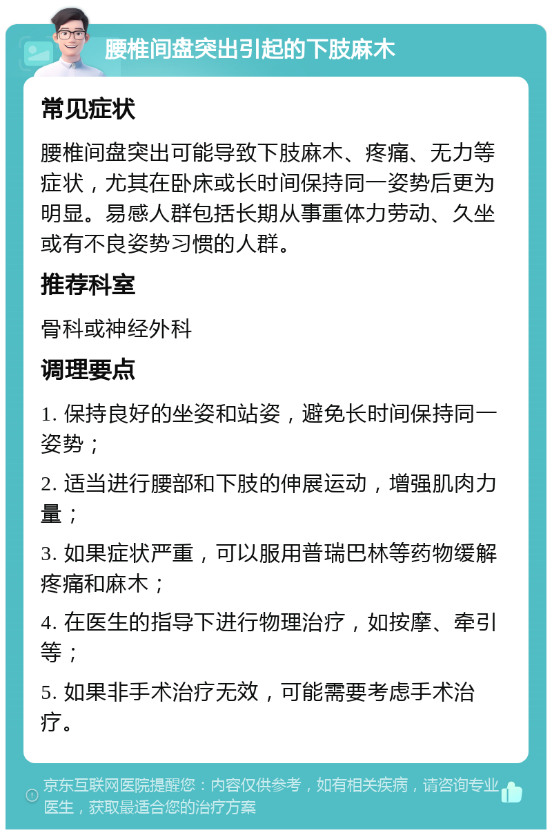 腰椎间盘突出引起的下肢麻木 常见症状 腰椎间盘突出可能导致下肢麻木、疼痛、无力等症状，尤其在卧床或长时间保持同一姿势后更为明显。易感人群包括长期从事重体力劳动、久坐或有不良姿势习惯的人群。 推荐科室 骨科或神经外科 调理要点 1. 保持良好的坐姿和站姿，避免长时间保持同一姿势； 2. 适当进行腰部和下肢的伸展运动，增强肌肉力量； 3. 如果症状严重，可以服用普瑞巴林等药物缓解疼痛和麻木； 4. 在医生的指导下进行物理治疗，如按摩、牵引等； 5. 如果非手术治疗无效，可能需要考虑手术治疗。