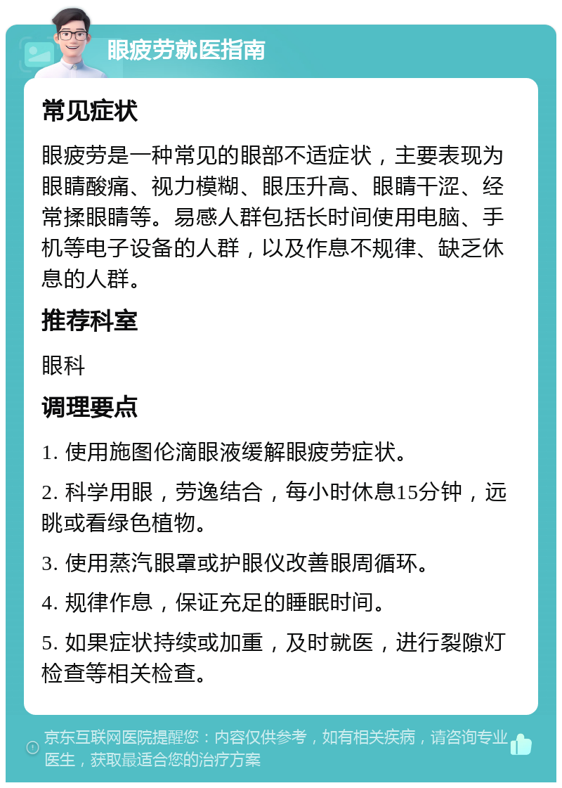 眼疲劳就医指南 常见症状 眼疲劳是一种常见的眼部不适症状，主要表现为眼睛酸痛、视力模糊、眼压升高、眼睛干涩、经常揉眼睛等。易感人群包括长时间使用电脑、手机等电子设备的人群，以及作息不规律、缺乏休息的人群。 推荐科室 眼科 调理要点 1. 使用施图伦滴眼液缓解眼疲劳症状。 2. 科学用眼，劳逸结合，每小时休息15分钟，远眺或看绿色植物。 3. 使用蒸汽眼罩或护眼仪改善眼周循环。 4. 规律作息，保证充足的睡眠时间。 5. 如果症状持续或加重，及时就医，进行裂隙灯检查等相关检查。