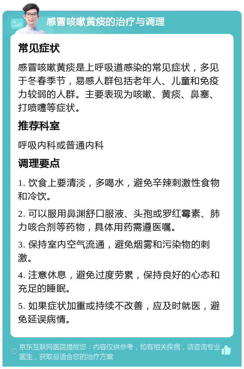 感冒咳嗽黄痰的治疗与调理 常见症状 感冒咳嗽黄痰是上呼吸道感染的常见症状，多见于冬春季节，易感人群包括老年人、儿童和免疫力较弱的人群。主要表现为咳嗽、黄痰、鼻塞、打喷嚏等症状。 推荐科室 呼吸内科或普通内科 调理要点 1. 饮食上要清淡，多喝水，避免辛辣刺激性食物和冷饮。 2. 可以服用鼻渊舒口服液、头孢或罗红霉素、肺力咳合剂等药物，具体用药需遵医嘱。 3. 保持室内空气流通，避免烟雾和污染物的刺激。 4. 注意休息，避免过度劳累，保持良好的心态和充足的睡眠。 5. 如果症状加重或持续不改善，应及时就医，避免延误病情。