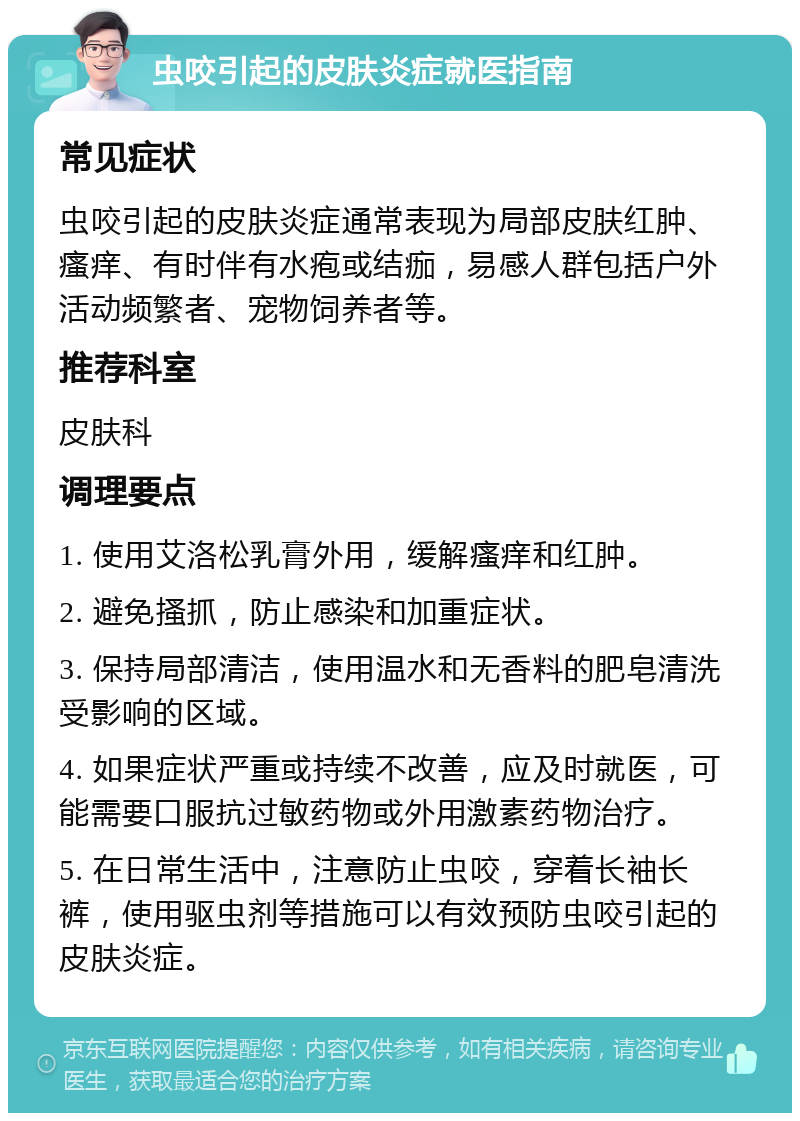 虫咬引起的皮肤炎症就医指南 常见症状 虫咬引起的皮肤炎症通常表现为局部皮肤红肿、瘙痒、有时伴有水疱或结痂，易感人群包括户外活动频繁者、宠物饲养者等。 推荐科室 皮肤科 调理要点 1. 使用艾洛松乳膏外用，缓解瘙痒和红肿。 2. 避免搔抓，防止感染和加重症状。 3. 保持局部清洁，使用温水和无香料的肥皂清洗受影响的区域。 4. 如果症状严重或持续不改善，应及时就医，可能需要口服抗过敏药物或外用激素药物治疗。 5. 在日常生活中，注意防止虫咬，穿着长袖长裤，使用驱虫剂等措施可以有效预防虫咬引起的皮肤炎症。