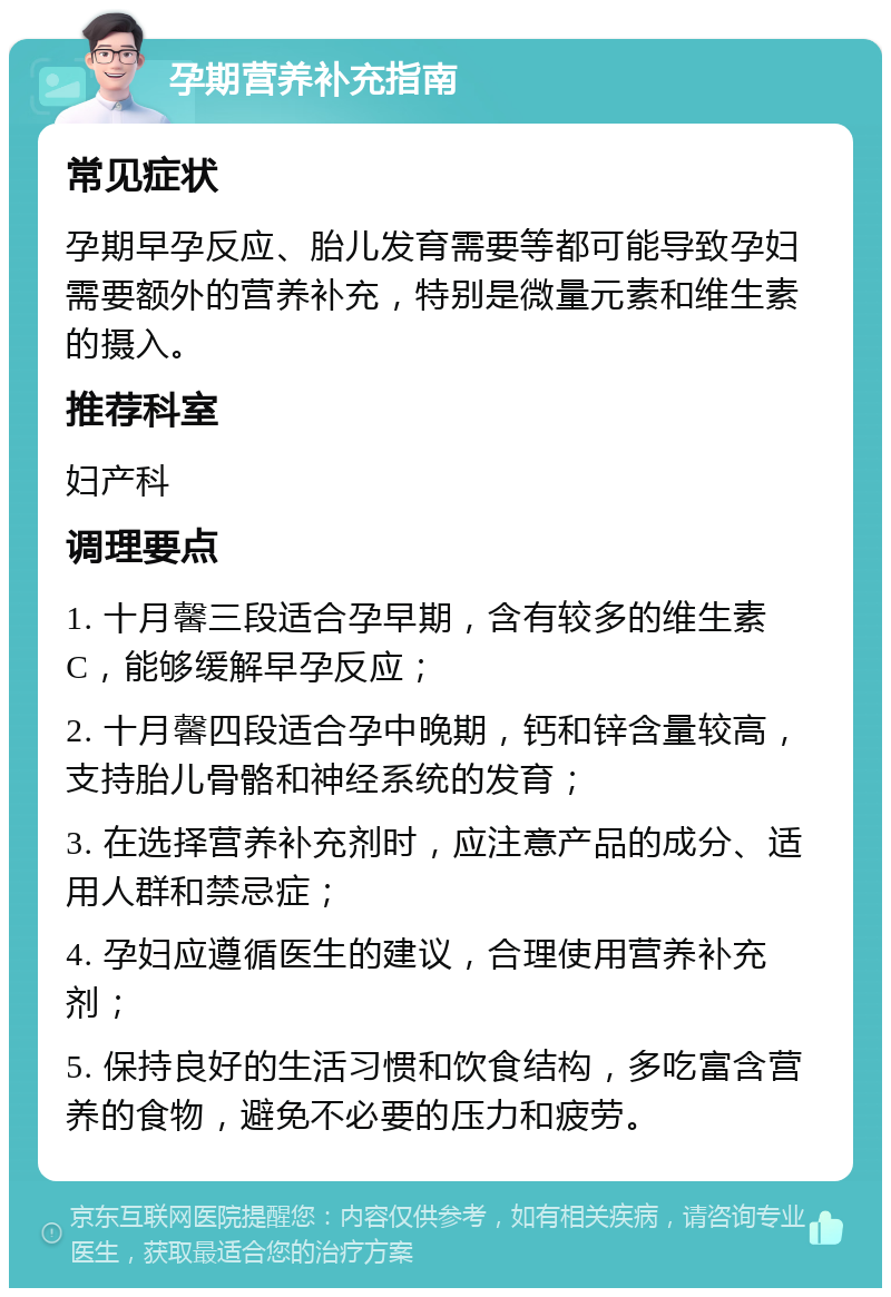 孕期营养补充指南 常见症状 孕期早孕反应、胎儿发育需要等都可能导致孕妇需要额外的营养补充，特别是微量元素和维生素的摄入。 推荐科室 妇产科 调理要点 1. 十月馨三段适合孕早期，含有较多的维生素C，能够缓解早孕反应； 2. 十月馨四段适合孕中晚期，钙和锌含量较高，支持胎儿骨骼和神经系统的发育； 3. 在选择营养补充剂时，应注意产品的成分、适用人群和禁忌症； 4. 孕妇应遵循医生的建议，合理使用营养补充剂； 5. 保持良好的生活习惯和饮食结构，多吃富含营养的食物，避免不必要的压力和疲劳。