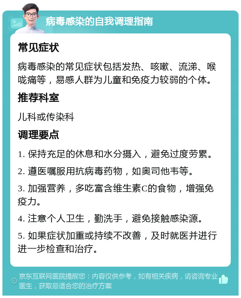 病毒感染的自我调理指南 常见症状 病毒感染的常见症状包括发热、咳嗽、流涕、喉咙痛等，易感人群为儿童和免疫力较弱的个体。 推荐科室 儿科或传染科 调理要点 1. 保持充足的休息和水分摄入，避免过度劳累。 2. 遵医嘱服用抗病毒药物，如奥司他韦等。 3. 加强营养，多吃富含维生素C的食物，增强免疫力。 4. 注意个人卫生，勤洗手，避免接触感染源。 5. 如果症状加重或持续不改善，及时就医并进行进一步检查和治疗。