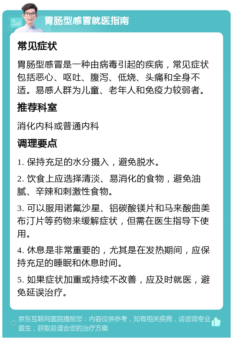 胃肠型感冒就医指南 常见症状 胃肠型感冒是一种由病毒引起的疾病，常见症状包括恶心、呕吐、腹泻、低烧、头痛和全身不适。易感人群为儿童、老年人和免疫力较弱者。 推荐科室 消化内科或普通内科 调理要点 1. 保持充足的水分摄入，避免脱水。 2. 饮食上应选择清淡、易消化的食物，避免油腻、辛辣和刺激性食物。 3. 可以服用诺氟沙星、铝碳酸镁片和马来酸曲美布汀片等药物来缓解症状，但需在医生指导下使用。 4. 休息是非常重要的，尤其是在发热期间，应保持充足的睡眠和休息时间。 5. 如果症状加重或持续不改善，应及时就医，避免延误治疗。