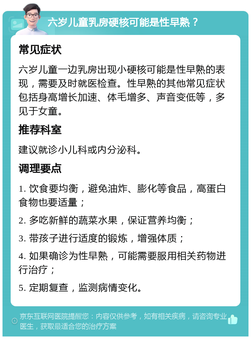 六岁儿童乳房硬核可能是性早熟？ 常见症状 六岁儿童一边乳房出现小硬核可能是性早熟的表现，需要及时就医检查。性早熟的其他常见症状包括身高增长加速、体毛增多、声音变低等，多见于女童。 推荐科室 建议就诊小儿科或内分泌科。 调理要点 1. 饮食要均衡，避免油炸、膨化等食品，高蛋白食物也要适量； 2. 多吃新鲜的蔬菜水果，保证营养均衡； 3. 带孩子进行适度的锻炼，增强体质； 4. 如果确诊为性早熟，可能需要服用相关药物进行治疗； 5. 定期复查，监测病情变化。