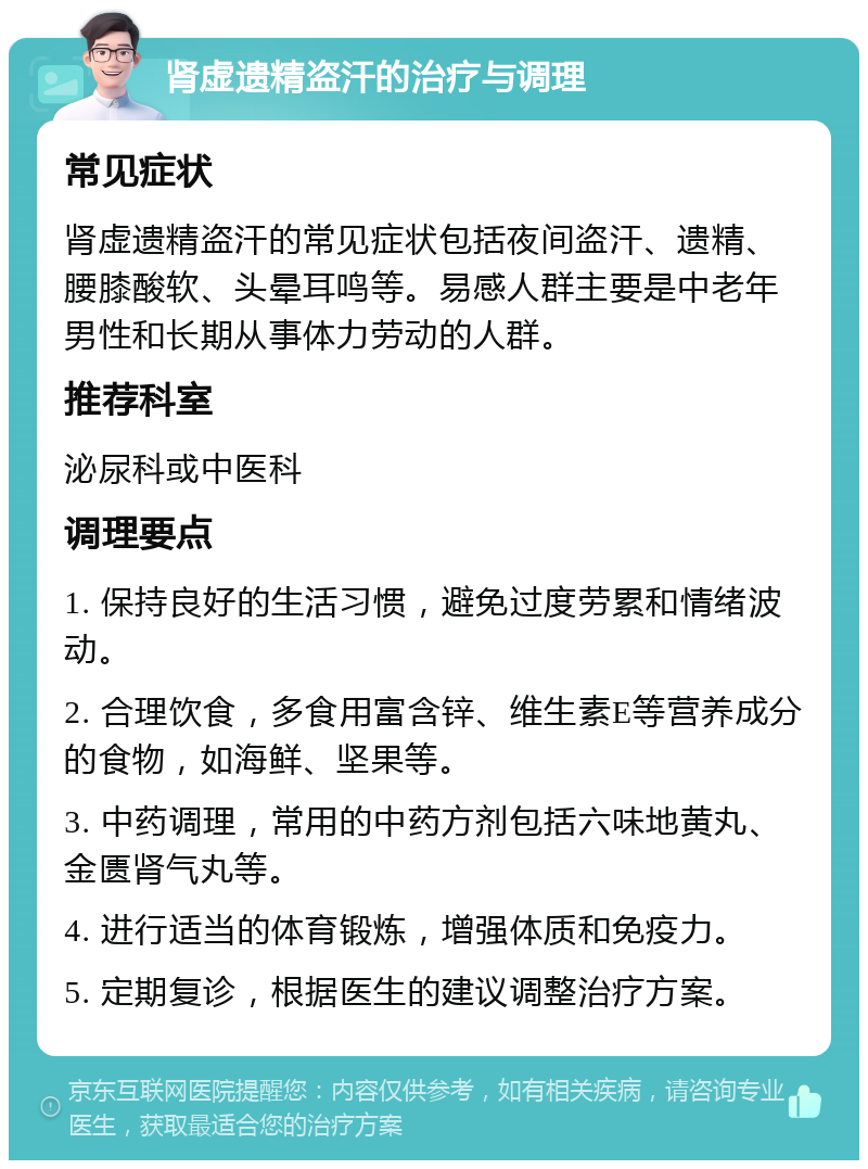 肾虚遗精盗汗的治疗与调理 常见症状 肾虚遗精盗汗的常见症状包括夜间盗汗、遗精、腰膝酸软、头晕耳鸣等。易感人群主要是中老年男性和长期从事体力劳动的人群。 推荐科室 泌尿科或中医科 调理要点 1. 保持良好的生活习惯，避免过度劳累和情绪波动。 2. 合理饮食，多食用富含锌、维生素E等营养成分的食物，如海鲜、坚果等。 3. 中药调理，常用的中药方剂包括六味地黄丸、金匮肾气丸等。 4. 进行适当的体育锻炼，增强体质和免疫力。 5. 定期复诊，根据医生的建议调整治疗方案。