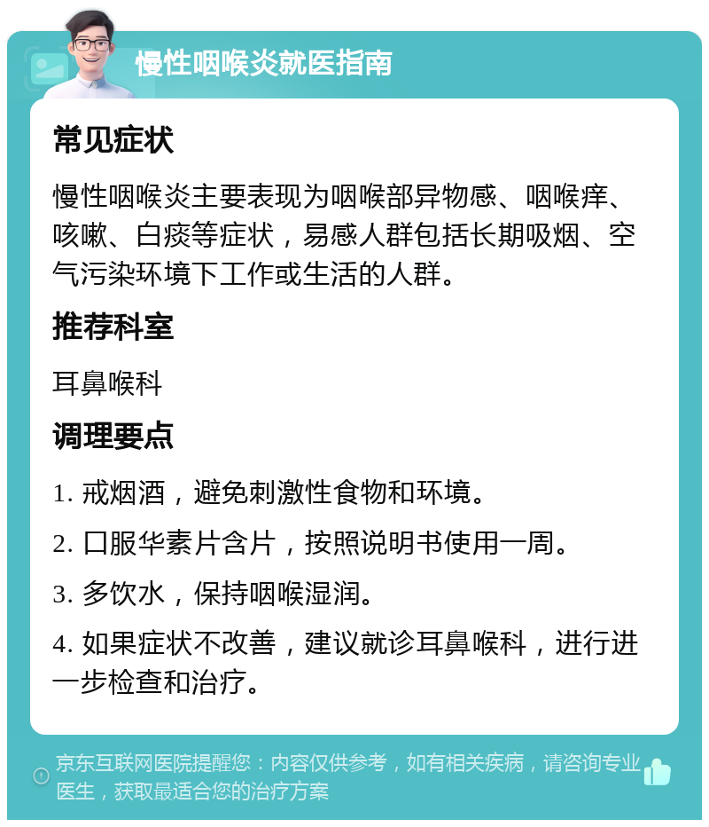 慢性咽喉炎就医指南 常见症状 慢性咽喉炎主要表现为咽喉部异物感、咽喉痒、咳嗽、白痰等症状，易感人群包括长期吸烟、空气污染环境下工作或生活的人群。 推荐科室 耳鼻喉科 调理要点 1. 戒烟酒，避免刺激性食物和环境。 2. 口服华素片含片，按照说明书使用一周。 3. 多饮水，保持咽喉湿润。 4. 如果症状不改善，建议就诊耳鼻喉科，进行进一步检查和治疗。