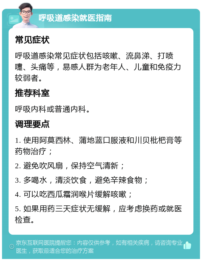 呼吸道感染就医指南 常见症状 呼吸道感染常见症状包括咳嗽、流鼻涕、打喷嚏、头痛等，易感人群为老年人、儿童和免疫力较弱者。 推荐科室 呼吸内科或普通内科。 调理要点 1. 使用阿莫西林、蒲地蓝口服液和川贝枇杷膏等药物治疗； 2. 避免吹风扇，保持空气清新； 3. 多喝水，清淡饮食，避免辛辣食物； 4. 可以吃西瓜霜润喉片缓解咳嗽； 5. 如果用药三天症状无缓解，应考虑换药或就医检查。