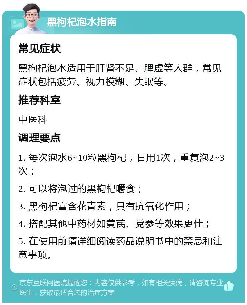 黑枸杞泡水指南 常见症状 黑枸杞泡水适用于肝肾不足、脾虚等人群，常见症状包括疲劳、视力模糊、失眠等。 推荐科室 中医科 调理要点 1. 每次泡水6~10粒黑枸杞，日用1次，重复泡2~3次； 2. 可以将泡过的黑枸杞嚼食； 3. 黑枸杞富含花青素，具有抗氧化作用； 4. 搭配其他中药材如黄芪、党参等效果更佳； 5. 在使用前请详细阅读药品说明书中的禁忌和注意事项。