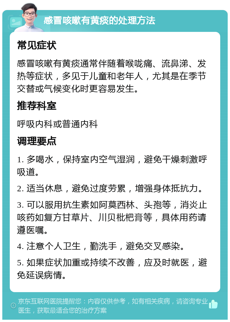 感冒咳嗽有黄痰的处理方法 常见症状 感冒咳嗽有黄痰通常伴随着喉咙痛、流鼻涕、发热等症状，多见于儿童和老年人，尤其是在季节交替或气候变化时更容易发生。 推荐科室 呼吸内科或普通内科 调理要点 1. 多喝水，保持室内空气湿润，避免干燥刺激呼吸道。 2. 适当休息，避免过度劳累，增强身体抵抗力。 3. 可以服用抗生素如阿莫西林、头孢等，消炎止咳药如复方甘草片、川贝枇杷膏等，具体用药请遵医嘱。 4. 注意个人卫生，勤洗手，避免交叉感染。 5. 如果症状加重或持续不改善，应及时就医，避免延误病情。