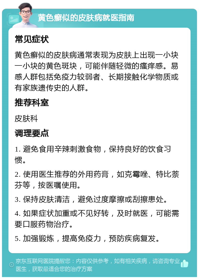 黄色癣似的皮肤病就医指南 常见症状 黄色癣似的皮肤病通常表现为皮肤上出现一小块一小块的黄色斑块，可能伴随轻微的瘙痒感。易感人群包括免疫力较弱者、长期接触化学物质或有家族遗传史的人群。 推荐科室 皮肤科 调理要点 1. 避免食用辛辣刺激食物，保持良好的饮食习惯。 2. 使用医生推荐的外用药膏，如克霉唑、特比萘芬等，按医嘱使用。 3. 保持皮肤清洁，避免过度摩擦或刮擦患处。 4. 如果症状加重或不见好转，及时就医，可能需要口服药物治疗。 5. 加强锻炼，提高免疫力，预防疾病复发。