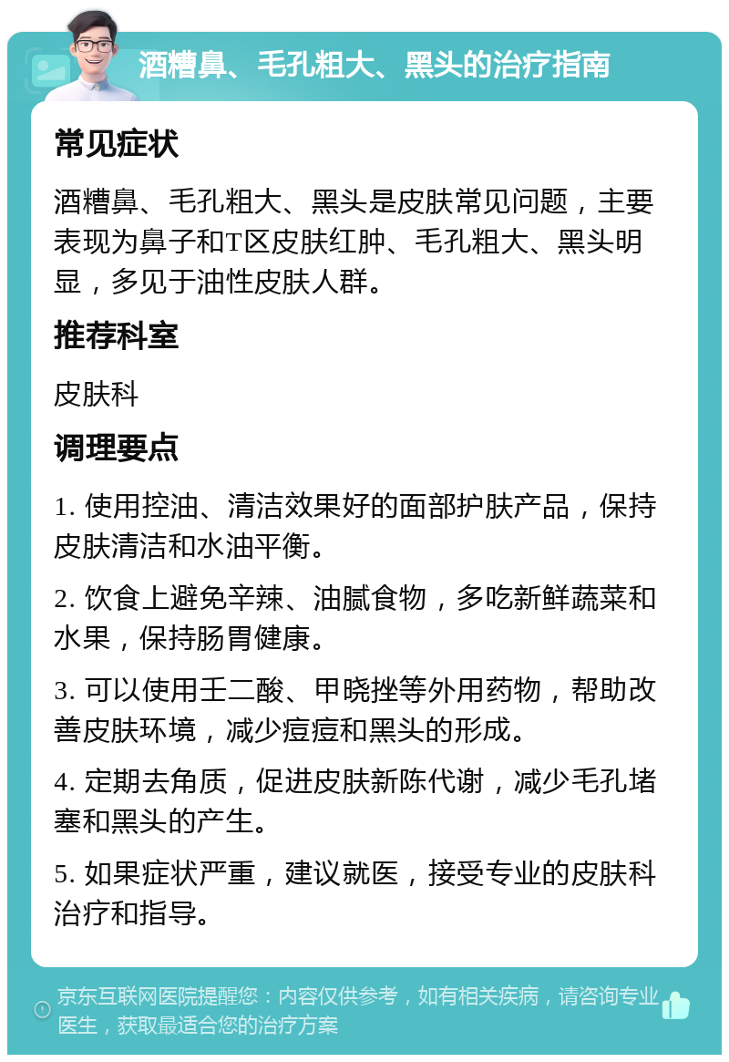 酒糟鼻、毛孔粗大、黑头的治疗指南 常见症状 酒糟鼻、毛孔粗大、黑头是皮肤常见问题，主要表现为鼻子和T区皮肤红肿、毛孔粗大、黑头明显，多见于油性皮肤人群。 推荐科室 皮肤科 调理要点 1. 使用控油、清洁效果好的面部护肤产品，保持皮肤清洁和水油平衡。 2. 饮食上避免辛辣、油腻食物，多吃新鲜蔬菜和水果，保持肠胃健康。 3. 可以使用壬二酸、甲晓挫等外用药物，帮助改善皮肤环境，减少痘痘和黑头的形成。 4. 定期去角质，促进皮肤新陈代谢，减少毛孔堵塞和黑头的产生。 5. 如果症状严重，建议就医，接受专业的皮肤科治疗和指导。