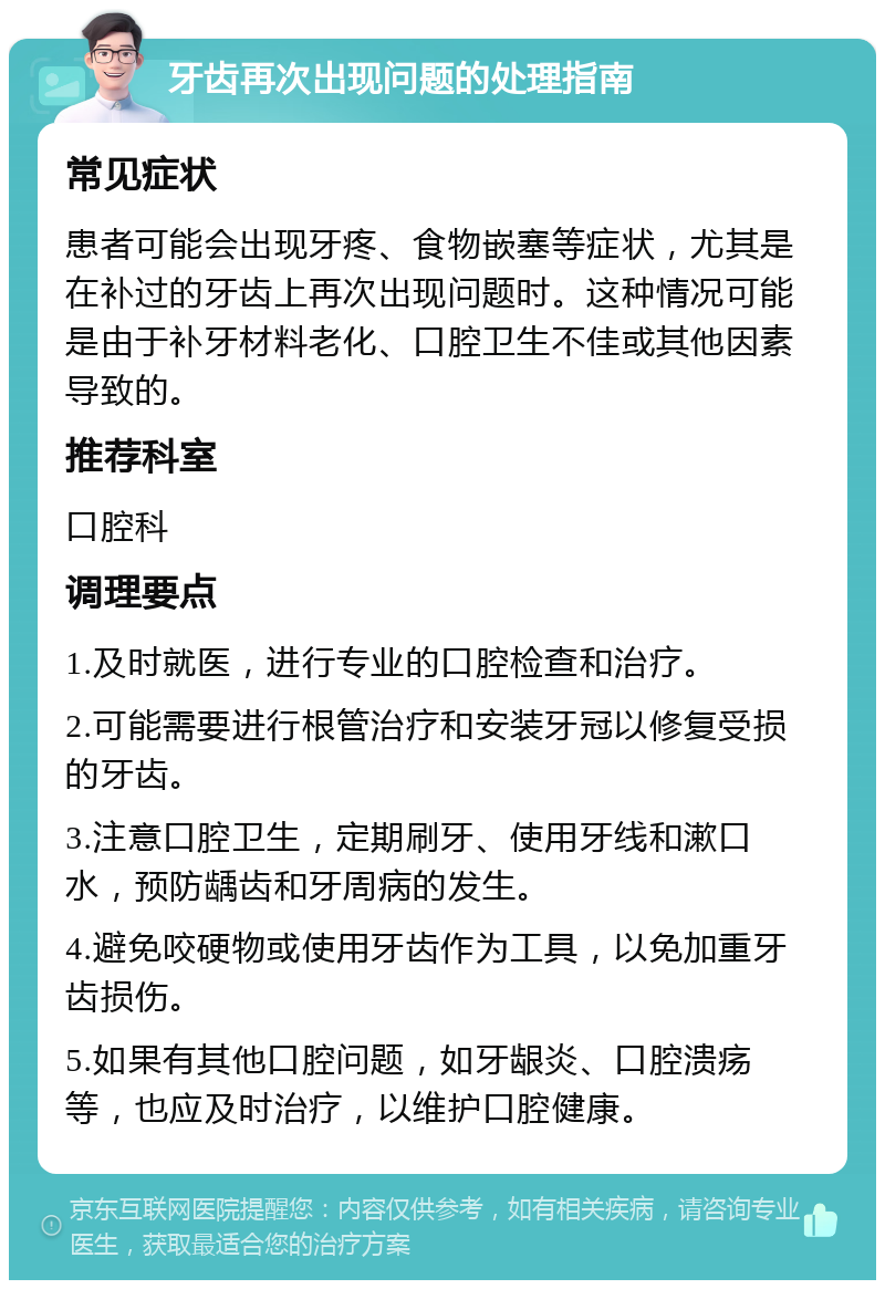 牙齿再次出现问题的处理指南 常见症状 患者可能会出现牙疼、食物嵌塞等症状，尤其是在补过的牙齿上再次出现问题时。这种情况可能是由于补牙材料老化、口腔卫生不佳或其他因素导致的。 推荐科室 口腔科 调理要点 1.及时就医，进行专业的口腔检查和治疗。 2.可能需要进行根管治疗和安装牙冠以修复受损的牙齿。 3.注意口腔卫生，定期刷牙、使用牙线和漱口水，预防龋齿和牙周病的发生。 4.避免咬硬物或使用牙齿作为工具，以免加重牙齿损伤。 5.如果有其他口腔问题，如牙龈炎、口腔溃疡等，也应及时治疗，以维护口腔健康。