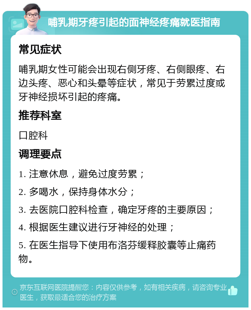 哺乳期牙疼引起的面神经疼痛就医指南 常见症状 哺乳期女性可能会出现右侧牙疼、右侧眼疼、右边头疼、恶心和头晕等症状，常见于劳累过度或牙神经损坏引起的疼痛。 推荐科室 口腔科 调理要点 1. 注意休息，避免过度劳累； 2. 多喝水，保持身体水分； 3. 去医院口腔科检查，确定牙疼的主要原因； 4. 根据医生建议进行牙神经的处理； 5. 在医生指导下使用布洛芬缓释胶囊等止痛药物。