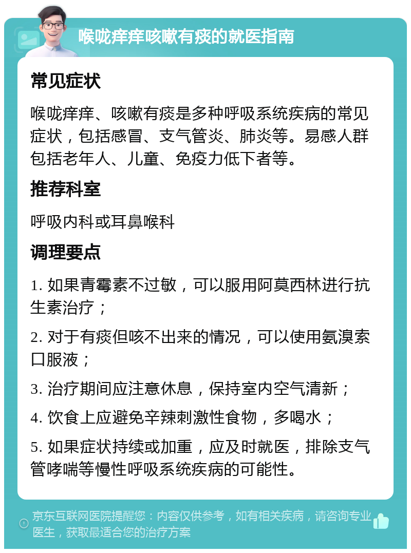 喉咙痒痒咳嗽有痰的就医指南 常见症状 喉咙痒痒、咳嗽有痰是多种呼吸系统疾病的常见症状，包括感冒、支气管炎、肺炎等。易感人群包括老年人、儿童、免疫力低下者等。 推荐科室 呼吸内科或耳鼻喉科 调理要点 1. 如果青霉素不过敏，可以服用阿莫西林进行抗生素治疗； 2. 对于有痰但咳不出来的情况，可以使用氨溴索口服液； 3. 治疗期间应注意休息，保持室内空气清新； 4. 饮食上应避免辛辣刺激性食物，多喝水； 5. 如果症状持续或加重，应及时就医，排除支气管哮喘等慢性呼吸系统疾病的可能性。