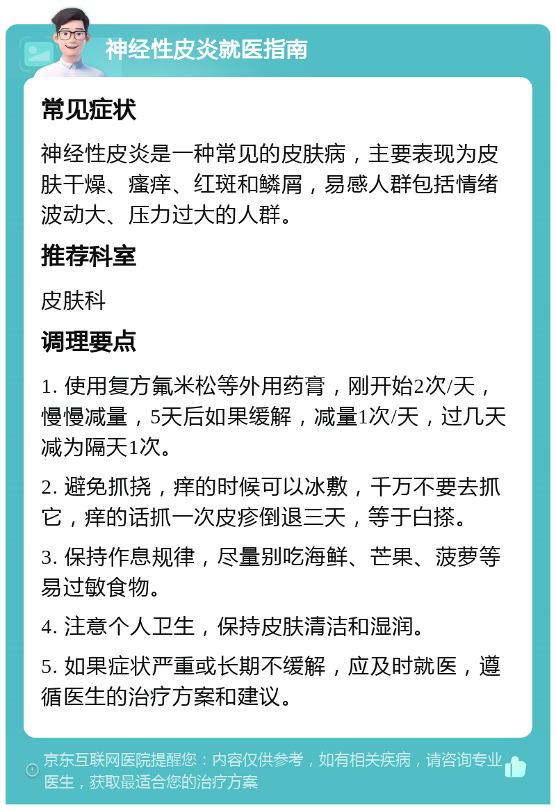 神经性皮炎就医指南 常见症状 神经性皮炎是一种常见的皮肤病，主要表现为皮肤干燥、瘙痒、红斑和鳞屑，易感人群包括情绪波动大、压力过大的人群。 推荐科室 皮肤科 调理要点 1. 使用复方氟米松等外用药膏，刚开始2次/天，慢慢减量，5天后如果缓解，减量1次/天，过几天减为隔天1次。 2. 避免抓挠，痒的时候可以冰敷，千万不要去抓它，痒的话抓一次皮疹倒退三天，等于白搽。 3. 保持作息规律，尽量别吃海鲜、芒果、菠萝等易过敏食物。 4. 注意个人卫生，保持皮肤清洁和湿润。 5. 如果症状严重或长期不缓解，应及时就医，遵循医生的治疗方案和建议。