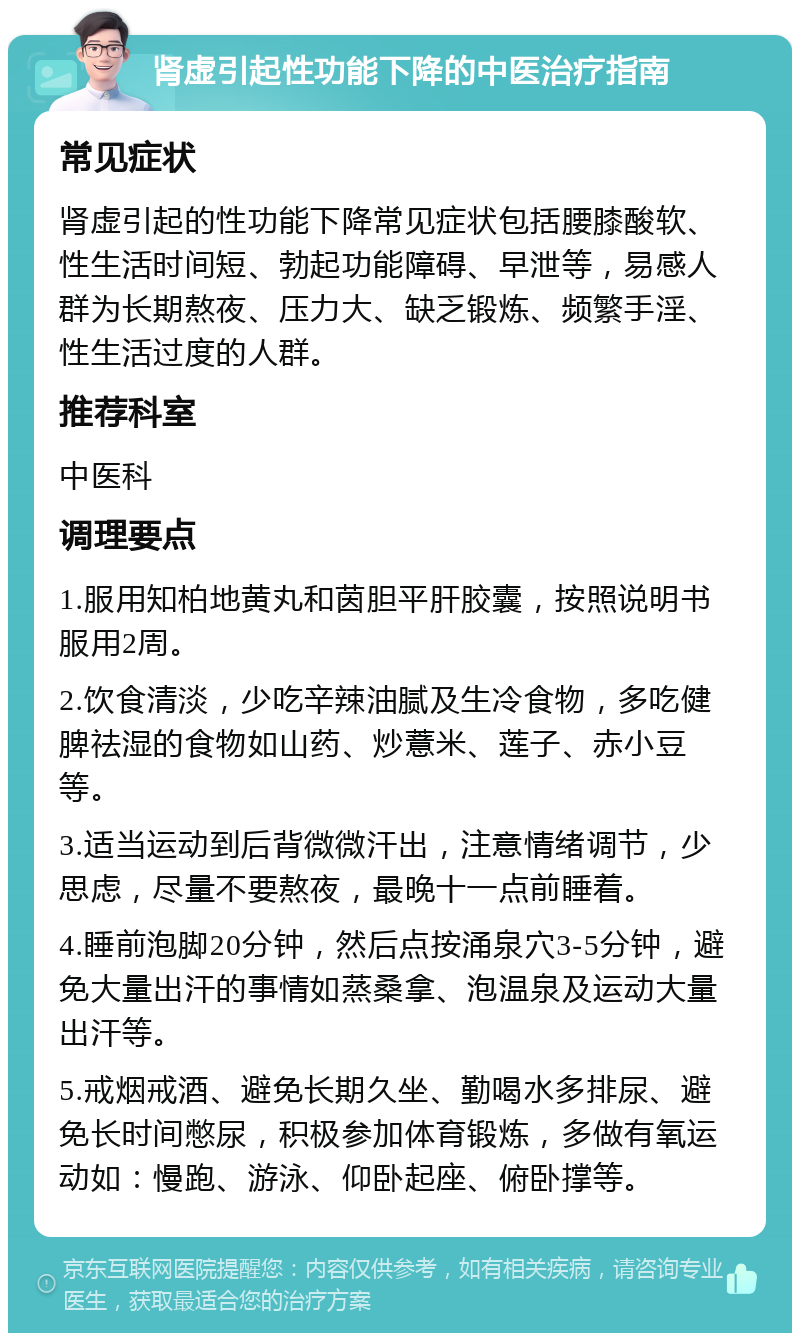 肾虚引起性功能下降的中医治疗指南 常见症状 肾虚引起的性功能下降常见症状包括腰膝酸软、性生活时间短、勃起功能障碍、早泄等，易感人群为长期熬夜、压力大、缺乏锻炼、频繁手淫、性生活过度的人群。 推荐科室 中医科 调理要点 1.服用知柏地黄丸和茵胆平肝胶囊，按照说明书服用2周。 2.饮食清淡，少吃辛辣油腻及生冷食物，多吃健脾祛湿的食物如山药、炒薏米、莲子、赤小豆等。 3.适当运动到后背微微汗出，注意情绪调节，少思虑，尽量不要熬夜，最晚十一点前睡着。 4.睡前泡脚20分钟，然后点按涌泉穴3-5分钟，避免大量出汗的事情如蒸桑拿、泡温泉及运动大量出汗等。 5.戒烟戒酒、避免长期久坐、勤喝水多排尿、避免长时间憋尿，积极参加体育锻炼，多做有氧运动如：慢跑、游泳、仰卧起座、俯卧撑等。