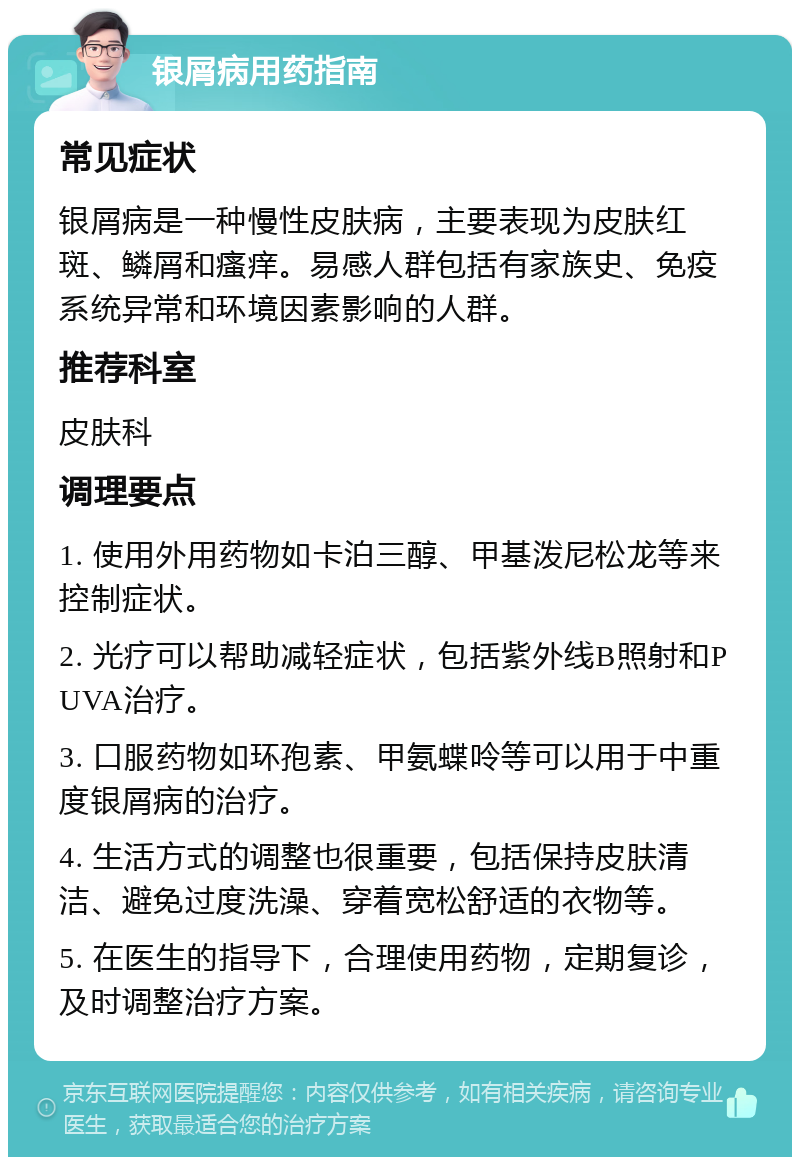 银屑病用药指南 常见症状 银屑病是一种慢性皮肤病，主要表现为皮肤红斑、鳞屑和瘙痒。易感人群包括有家族史、免疫系统异常和环境因素影响的人群。 推荐科室 皮肤科 调理要点 1. 使用外用药物如卡泊三醇、甲基泼尼松龙等来控制症状。 2. 光疗可以帮助减轻症状，包括紫外线B照射和PUVA治疗。 3. 口服药物如环孢素、甲氨蝶呤等可以用于中重度银屑病的治疗。 4. 生活方式的调整也很重要，包括保持皮肤清洁、避免过度洗澡、穿着宽松舒适的衣物等。 5. 在医生的指导下，合理使用药物，定期复诊，及时调整治疗方案。