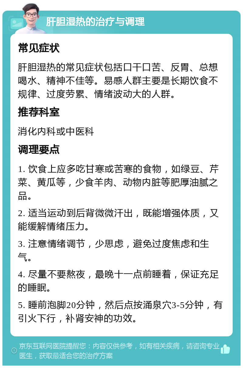 肝胆湿热的治疗与调理 常见症状 肝胆湿热的常见症状包括口干口苦、反胃、总想喝水、精神不佳等。易感人群主要是长期饮食不规律、过度劳累、情绪波动大的人群。 推荐科室 消化内科或中医科 调理要点 1. 饮食上应多吃甘寒或苦寒的食物，如绿豆、芹菜、黄瓜等，少食羊肉、动物内脏等肥厚油腻之品。 2. 适当运动到后背微微汗出，既能增强体质，又能缓解情绪压力。 3. 注意情绪调节，少思虑，避免过度焦虑和生气。 4. 尽量不要熬夜，最晚十一点前睡着，保证充足的睡眠。 5. 睡前泡脚20分钟，然后点按涌泉穴3-5分钟，有引火下行，补肾安神的功效。