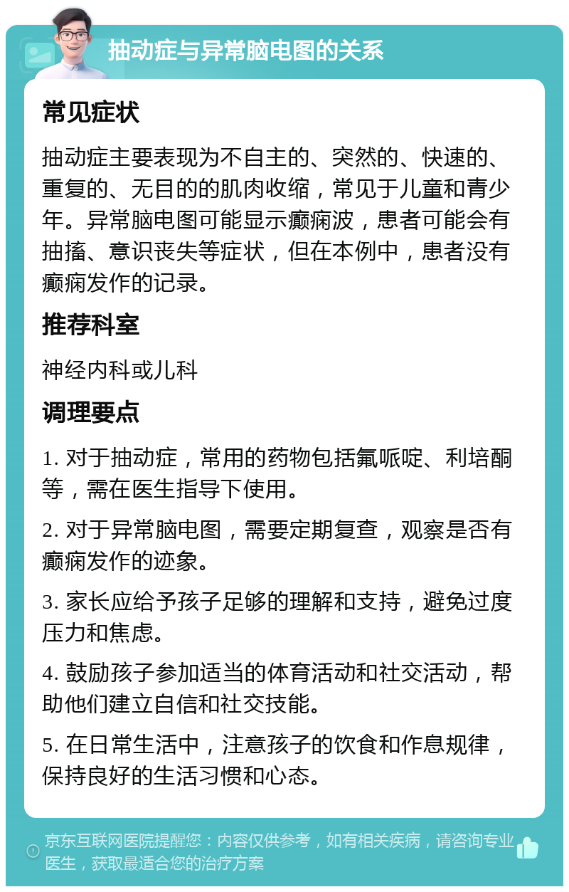 抽动症与异常脑电图的关系 常见症状 抽动症主要表现为不自主的、突然的、快速的、重复的、无目的的肌肉收缩，常见于儿童和青少年。异常脑电图可能显示癫痫波，患者可能会有抽搐、意识丧失等症状，但在本例中，患者没有癫痫发作的记录。 推荐科室 神经内科或儿科 调理要点 1. 对于抽动症，常用的药物包括氟哌啶、利培酮等，需在医生指导下使用。 2. 对于异常脑电图，需要定期复查，观察是否有癫痫发作的迹象。 3. 家长应给予孩子足够的理解和支持，避免过度压力和焦虑。 4. 鼓励孩子参加适当的体育活动和社交活动，帮助他们建立自信和社交技能。 5. 在日常生活中，注意孩子的饮食和作息规律，保持良好的生活习惯和心态。